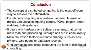 Conclusion
y The concept of distributed computing is the most efficient
way to achieve the optimization.
y Distributed computing is anywhere : intranet, Internet or
mobile ubiquitous computing (laptop, PDAs, pagers, smart
watches, hi-fi systems)
y It deals with hardware and software systems, that contain
more than one processing / storage and run in concurrently.
y Main motivation factor is resource sharing; such as files ,
printers, web pages or database records.
y Grid computing and cloud computing are form of distributed
computing.
27 Dr Gnanasekaran Thangavel 8/30/2016
 
