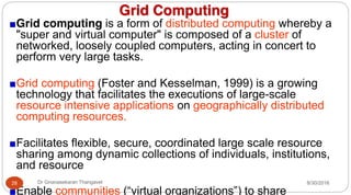 Grid Computing
Grid computing is a form of distributed computing whereby a
"super and virtual computer" is composed of a cluster of
networked, loosely coupled computers, acting in concert to
perform very large tasks.
Grid computing (Foster and Kesselman, 1999) is a growing
technology that facilitates the executions of large-scale
resource intensive applications on geographically distributed
computing resources.
Facilitates flexible, secure, coordinated large scale resource
sharing among dynamic collections of individuals, institutions,
and resource
Enable communities (“virtual organizations”) to share
8/30/2016
28 Dr Gnanasekaran Thangavel
 