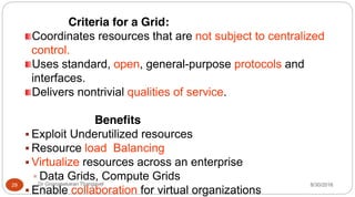 Criteria for a Grid:
Coordinates resources that are not subject to centralized
control.
Uses standard, open, general-purpose protocols and
interfaces.
Delivers nontrivial qualities of service.
Benefits
ƒ Exploit Underutilized resources
ƒ Resource load Balancing
ƒ Virtualize resources across an enterprise
ƒ Data Grids, Compute Grids
ƒ Enable collaboration for virtual organizations
29 Dr Gnanasekaran Thangavel 8/30/2016
 