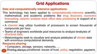 Grid Applications
Data and computationally intensive applications:
This technology has been applied to computationally-intensive scientific,
mathematical, and academic problems like drug discovery, economic
forecasting, seismic analysis back office data processing in support of e-
commerce
y A chemist may utilize hundreds of processors to screen thousands of
compounds per hour.
y Teams of engineers worldwide pool resources to analyze terabytes of
structural data.
y Meteorologists seek to visualize and analyze petabytes of climate data
with enormous computational demands.
Resource sharing
y Computers, storage, sensors, networks, …
y Sharing always conditional: issues of trust, policy, negotiation, payment,
…
8/30/2016
30 Dr Gnanasekaran Thangavel
 
