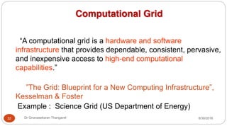 8/30/2016
Dr Gnanasekaran Thangavel
32
Computational Grid
“A computational grid is a hardware and software
infrastructure that provides dependable, consistent, pervasive,
and inexpensive access to high-end computational
capabilities.”
”The Grid: Blueprint for a New Computing Infrastructure”,
Kesselman & Foster
Example : Science Grid (US Department of Energy)
 