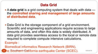 Data Grid
y A data grid is a grid computing system that deals with data —
the controlled sharing and management of large amounts
of distributed data.
y Data Grid is the storage component of a grid environment.
Scientific and engineering applications require access to large
amounts of data, and often this data is widely distributed. A
data grid provides seamless access to the local or remote data
required to complete compute intensive calculations.
Example :
Biomedical informatics Research Network (BIRN),
the Southern California earthquake Center (SCEC). 8/30/2016
33 Dr Gnanasekaran Thangavel
 