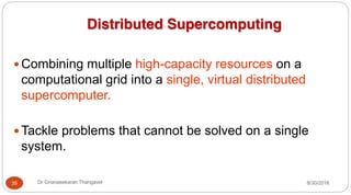 Distributed Supercomputing
y Combining multiple high-capacity resources on a
computational grid into a single, virtual distributed
supercomputer.
y Tackle problems that cannot be solved on a single
system.
8/30/2016
35 Dr Gnanasekaran Thangavel
 