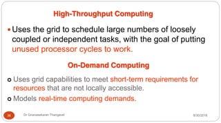 High-Throughput Computing
y Uses the grid to schedule large numbers of loosely
coupled or independent tasks, with the goal of putting
unused processor cycles to work.
On-Demand Computing
| Uses grid capabilities to meet short-term requirements for
resources that are not locally accessible.
| Models real-time computing demands.
8/30/2016
36 Dr Gnanasekaran Thangavel
 