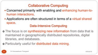 Collaborative Computing
y Concerned primarily with enabling and enhancing human-to-
human interactions.
y Applications are often structured in terms of a virtual shared
space.
Data-Intensive Computing
| The focus is on synthesizing new information from data that is
maintained in geographically distributed repositories, digital
libraries, and databases.
| Particularly useful for distributed data mining.
8/30/2016
37 Dr Gnanasekaran Thangavel
 