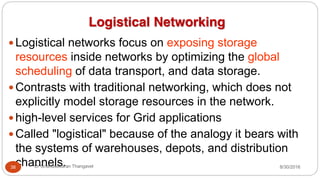 Logistical Networking
y Logistical networks focus on exposing storage
resources inside networks by optimizing the global
scheduling of data transport, and data storage.
y Contrasts with traditional networking, which does not
explicitly model storage resources in the network.
y high-level services for Grid applications
y Called "logistical" because of the analogy it bears with
the systems of warehouses, depots, and distribution
channels. 8/30/2016
38 Dr Gnanasekaran Thangavel
 