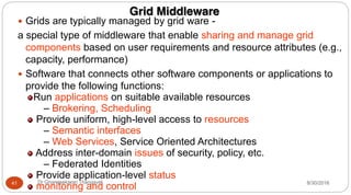 Grid Middleware
y Grids are typically managed by grid ware -
a special type of middleware that enable sharing and manage grid
components based on user requirements and resource attributes (e.g.,
capacity, performance)
y Software that connects other software components or applications to
provide the following functions:
Run applications on suitable available resources
– Brokering, Scheduling
Provide uniform, high-level access to resources
– Semantic interfaces
– Web Services, Service Oriented Architectures
Address inter-domain issues of security, policy, etc.
– Federated Identities
Provide application-level status
monitoring and control 8/30/2016
41 Dr Gnanasekaran Thangavel
 
