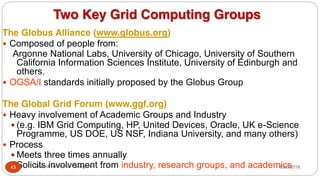 Two Key Grid Computing Groups
The Globus Alliance (www.globus.org)
y Composed of people from:
Argonne National Labs, University of Chicago, University of Southern
California Information Sciences Institute, University of Edinburgh and
others.
y OGSA/I standards initially proposed by the Globus Group
The Global Grid Forum (www.ggf.org)
y Heavy involvement of Academic Groups and Industry
y (e.g. IBM Grid Computing, HP, United Devices, Oracle, UK e-Science
Programme, US DOE, US NSF, Indiana University, and many others)
y Process
y Meets three times annually
y Solicits involvement from industry, research groups, and academics
8/30/2016
43 Dr Gnanasekaran Thangavel
 