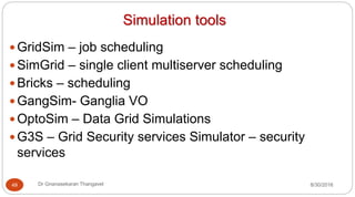 Simulation tools
y GridSim – job scheduling
y SimGrid – single client multiserver scheduling
y Bricks – scheduling
y GangSim- Ganglia VO
y OptoSim – Data Grid Simulations
y G3S – Grid Security services Simulator – security
services
49 Dr Gnanasekaran Thangavel 8/30/2016
 