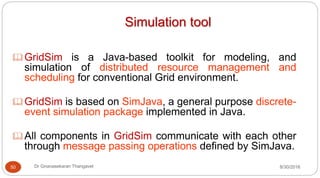 Simulation tool
GridSim is a Java-based toolkit for modeling, and
simulation of distributed resource management and
scheduling for conventional Grid environment.
GridSim is based on SimJava, a general purpose discrete-
event simulation package implemented in Java.
All components in GridSim communicate with each other
through message passing operations defined by SimJava.
50 Dr Gnanasekaran Thangavel 8/30/2016
 