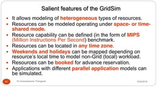 Salient features of the GridSim
y It allows modeling of heterogeneous types of resources.
y Resources can be modeled operating under space- or time-
shared mode.
y Resource capability can be defined (in the form of MIPS
(Million Instructions Per Second) benchmark.
y Resources can be located in any time zone.
y Weekends and holidays can be mapped depending on
resource’s local time to model non-Grid (local) workload.
y Resources can be booked for advance reservation.
y Applications with different parallel application models can
be simulated.
51 Dr Gnanasekaran Thangavel 8/30/2016
 