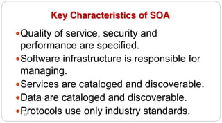 57
Key Characteristics of SOA
yQuality of service, security and
performance are specified.
ySoftware infrastructure is responsible for
managing.
yServices are cataloged and discoverable.
yData are cataloged and discoverable.
yProtocols use only industry standards.
 