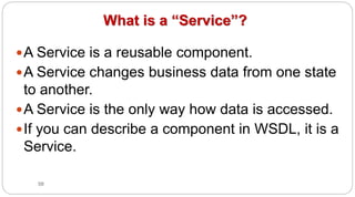 58
What is a “Service”?
yA Service is a reusable component.
yA Service changes business data from one state
to another.
yA Service is the only way how data is accessed.
yIf you can describe a component in WSDL, it is a
Service.
 