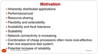Motivation
y Inherently distributed applications
y Performance/cost
y Resource sharing
y Flexibility and extensibility
y Availability and fault tolerance
y Scalability
y Network connectivity is increasing.
y Combination of cheap processors often more cost-effective
than one expensive fast system.
y Potential increase of reliability.
6 Dr Gnanasekaran Thangavel 8/30/2016
 