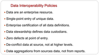67
Data Interoperability Policies
y Data are an enterprise resource.
y Single-point entry of unique data.
y Enterprise certification of all data definitions.
y Data stewardship defines data custodians.
y Zero defects at point of entry.
y De-conflict data at source, not at higher levels.
y Data aggregations from sources data, not from reports.
 