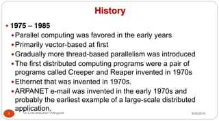 History
y 1975 – 1985
yParallel computing was favored in the early years
yPrimarily vector-based at first
yGradually more thread-based parallelism was introduced
yThe first distributed computing programs were a pair of
programs called Creeper and Reaper invented in 1970s
yEthernet that was invented in 1970s.
yARPANET e-mail was invented in the early 1970s and
probably the earliest example of a large-scale distributed
application.
7 Dr Gnanasekaran Thangavel 8/30/2016
 