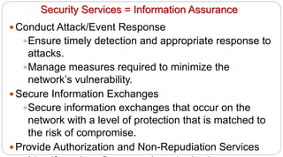71
Security Services = Information Assurance
y Conduct Attack/Event Response
yEnsure timely detection and appropriate response to
attacks.
yManage measures required to minimize the
network’s vulnerability.
y Secure Information Exchanges
ySecure information exchanges that occur on the
network with a level of protection that is matched to
the risk of compromise.
y Provide Authorization and Non-Repudiation Services
 