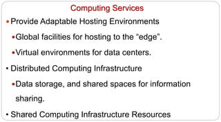 73
Computing Services
y Provide Adaptable Hosting Environments
yGlobal facilities for hosting to the “edge”.
yVirtual environments for data centers.
• Distributed Computing Infrastructure
yData storage, and shared spaces for information
sharing.
• Shared Computing Infrastructure Resources
 