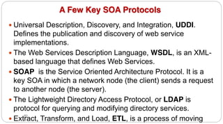80
A Few Key SOA Protocols
y Universal Description, Discovery, and Integration, UDDI.
Defines the publication and discovery of web service
implementations.
y The Web Services Description Language, WSDL, is an XML-
based language that defines Web Services.
y SOAP is the Service Oriented Architecture Protocol. It is a
key SOA in which a network node (the client) sends a request
to another node (the server).
y The Lightweight Directory Access Protocol, or LDAP is
protocol for querying and modifying directory services.
y Extract, Transform, and Load, ETL, is a process of moving
 