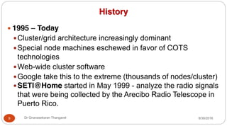 History
y 1995 – Today
yCluster/grid architecture increasingly dominant
ySpecial node machines eschewed in favor of COTS
technologies
yWeb-wide cluster software
yGoogle take this to the extreme (thousands of nodes/cluster)
ySETI@Home started in May 1999 - analyze the radio signals
that were being collected by the Arecibo Radio Telescope in
Puerto Rico.
9 Dr Gnanasekaran Thangavel 8/30/2016
 