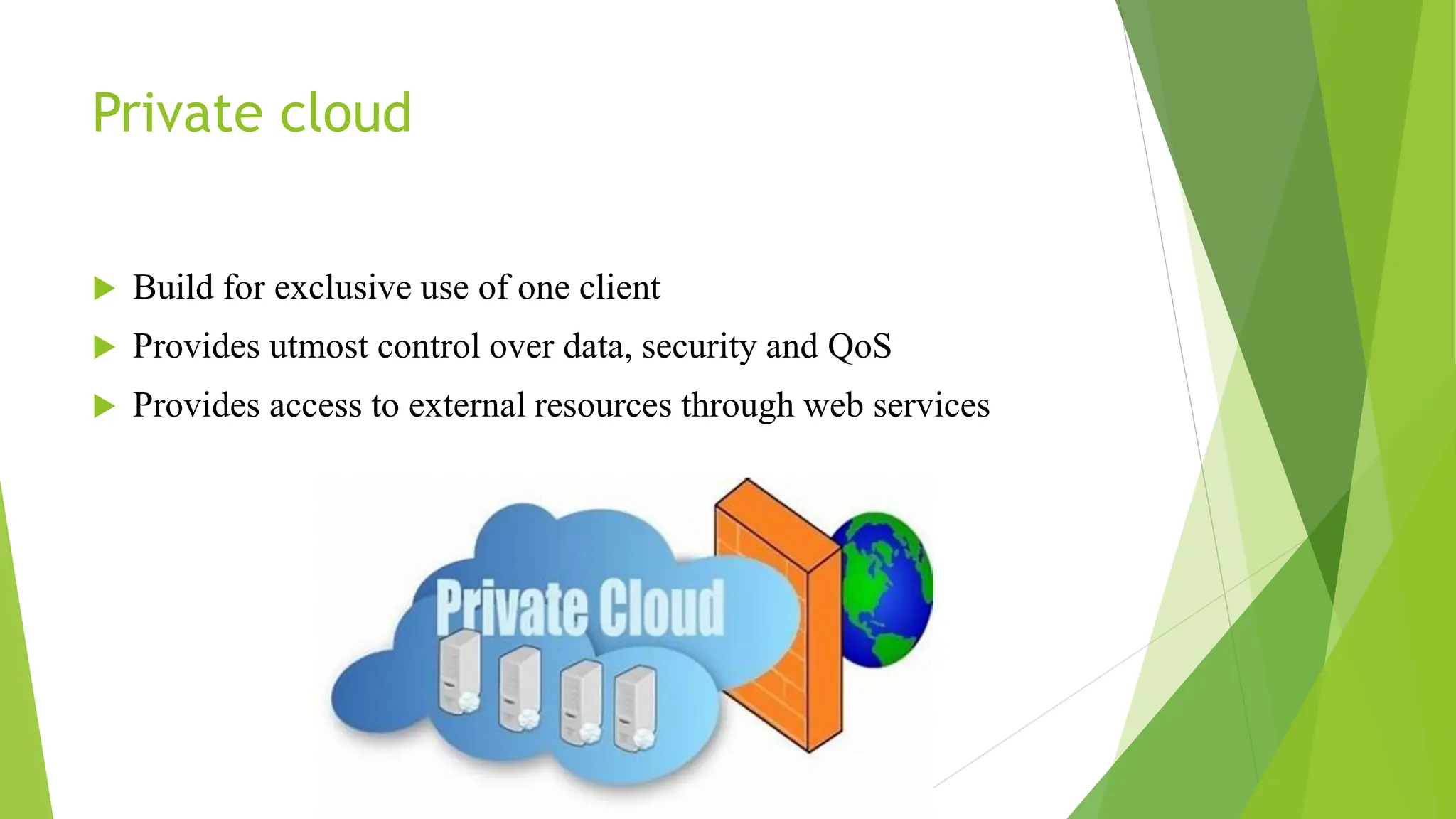 Private cloud
 Build for exclusive use of one client
 Provides utmost control over data, security and QoS
 Provides access to external resources through web services
 