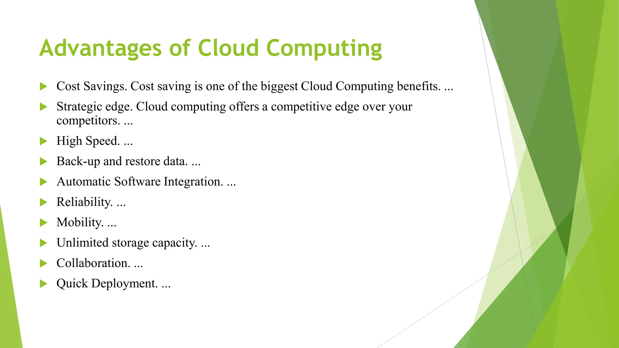 Advantages of Cloud Computing
 Cost Savings. Cost saving is one of the biggest Cloud Computing benefits. ...
 Strategic edge. Cloud computing offers a competitive edge over your
competitors. ...
 High Speed. ...
 Back-up and restore data. ...
 Automatic Software Integration. ...
 Reliability. ...
 Mobility. ...
 Unlimited storage capacity. ...
 Collaboration. ...
 Quick Deployment. ...
 