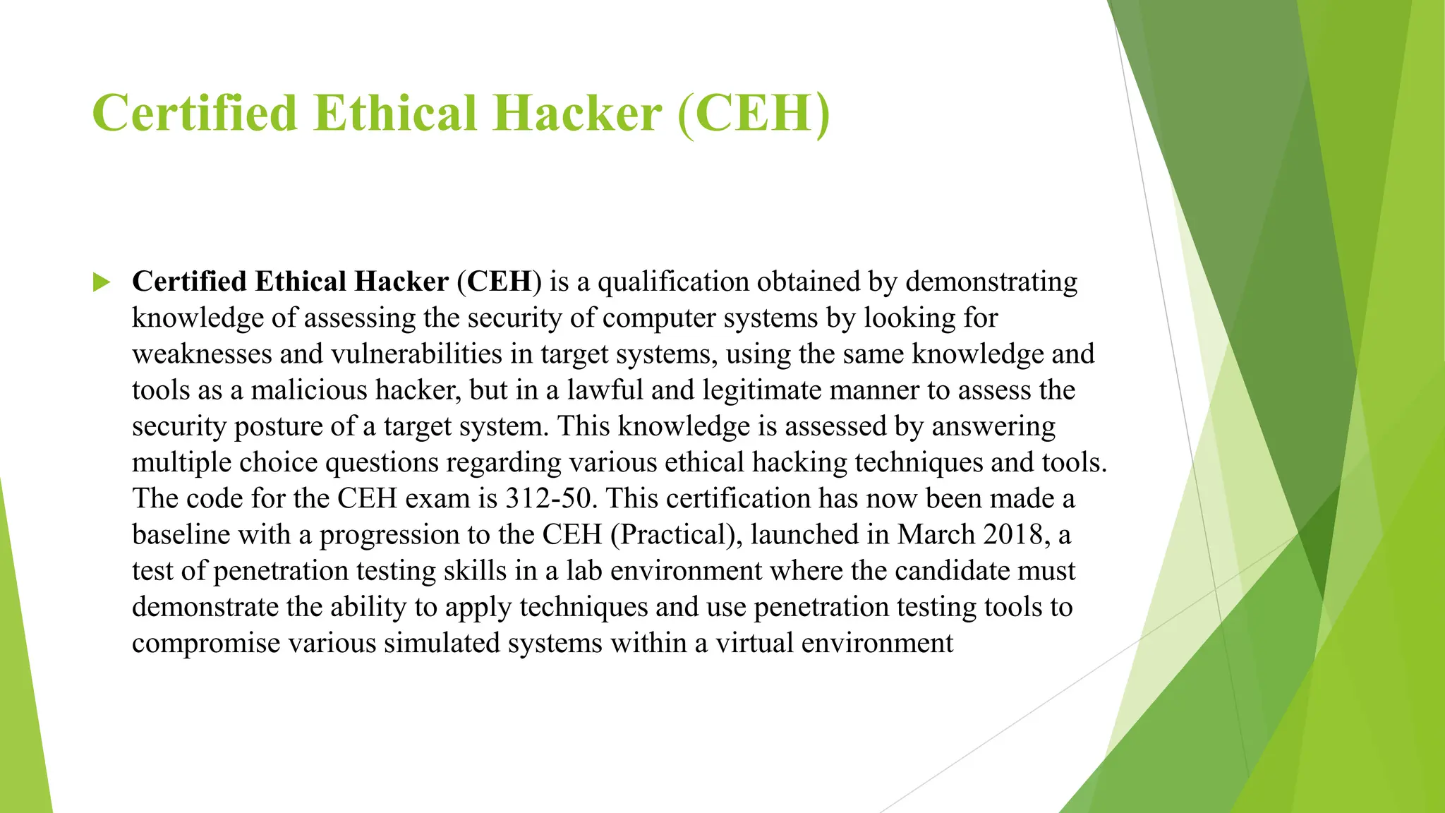 Certified Ethical Hacker (CEH)
 Certified Ethical Hacker (CEH) is a qualification obtained by demonstrating
knowledge of assessing the security of computer systems by looking for
weaknesses and vulnerabilities in target systems, using the same knowledge and
tools as a malicious hacker, but in a lawful and legitimate manner to assess the
security posture of a target system. This knowledge is assessed by answering
multiple choice questions regarding various ethical hacking techniques and tools.
The code for the CEH exam is 312-50. This certification has now been made a
baseline with a progression to the CEH (Practical), launched in March 2018, a
test of penetration testing skills in a lab environment where the candidate must
demonstrate the ability to apply techniques and use penetration testing tools to
compromise various simulated systems within a virtual environment
 