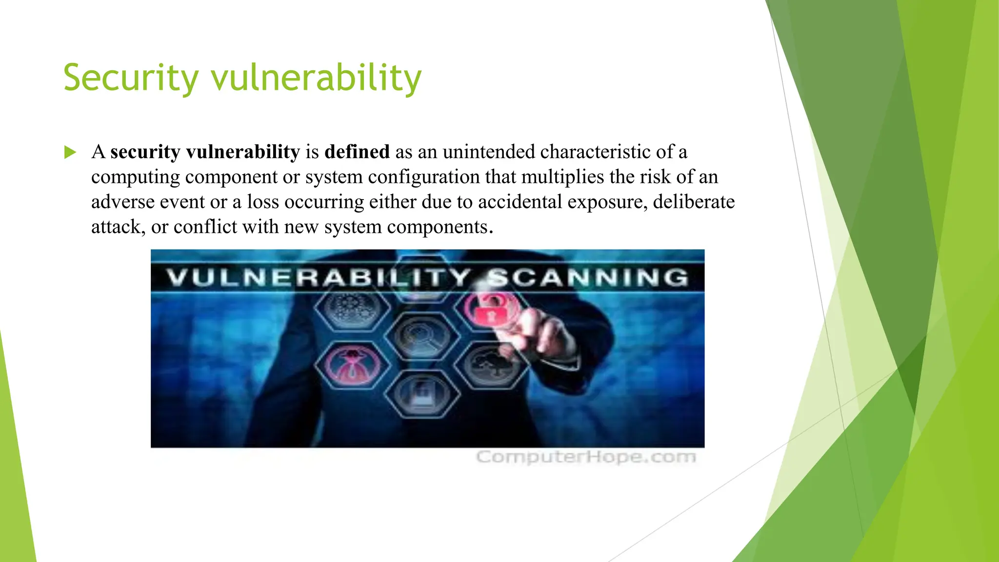 Security vulnerability
 A security vulnerability is defined as an unintended characteristic of a
computing component or system configuration that multiplies the risk of an
adverse event or a loss occurring either due to accidental exposure, deliberate
attack, or conflict with new system components.
 
