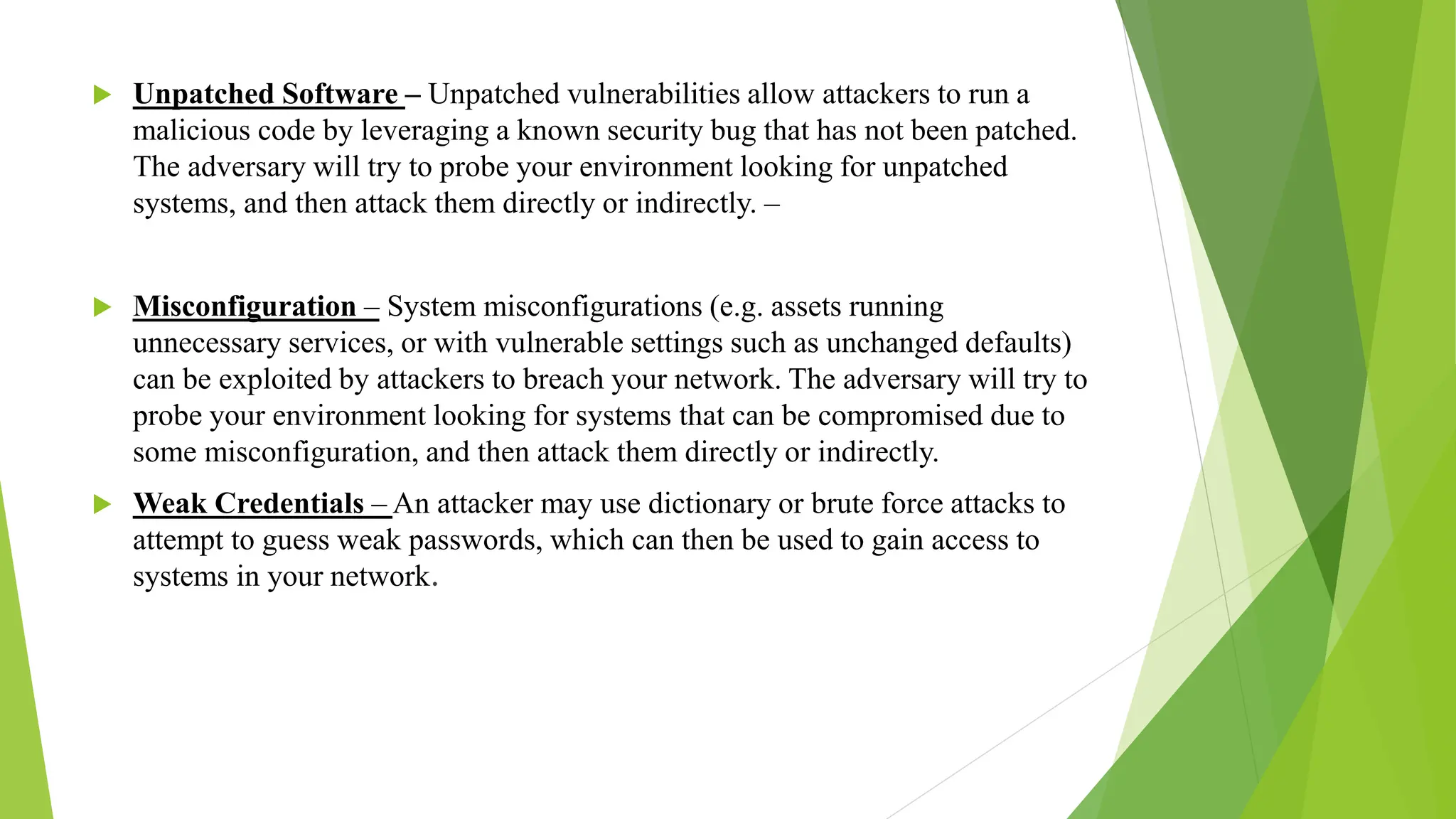  Unpatched Software – Unpatched vulnerabilities allow attackers to run a
malicious code by leveraging a known security bug that has not been patched.
The adversary will try to probe your environment looking for unpatched
systems, and then attack them directly or indirectly. –
 Misconfiguration – System misconfigurations (e.g. assets running
unnecessary services, or with vulnerable settings such as unchanged defaults)
can be exploited by attackers to breach your network. The adversary will try to
probe your environment looking for systems that can be compromised due to
some misconfiguration, and then attack them directly or indirectly.
 Weak Credentials – An attacker may use dictionary or brute force attacks to
attempt to guess weak passwords, which can then be used to gain access to
systems in your network.
 