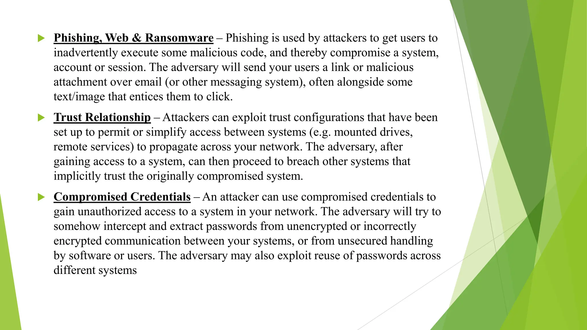  Phishing, Web & Ransomware – Phishing is used by attackers to get users to
inadvertently execute some malicious code, and thereby compromise a system,
account or session. The adversary will send your users a link or malicious
attachment over email (or other messaging system), often alongside some
text/image that entices them to click.
 Trust Relationship – Attackers can exploit trust configurations that have been
set up to permit or simplify access between systems (e.g. mounted drives,
remote services) to propagate across your network. The adversary, after
gaining access to a system, can then proceed to breach other systems that
implicitly trust the originally compromised system.
 Compromised Credentials – An attacker can use compromised credentials to
gain unauthorized access to a system in your network. The adversary will try to
somehow intercept and extract passwords from unencrypted or incorrectly
encrypted communication between your systems, or from unsecured handling
by software or users. The adversary may also exploit reuse of passwords across
different systems
 
