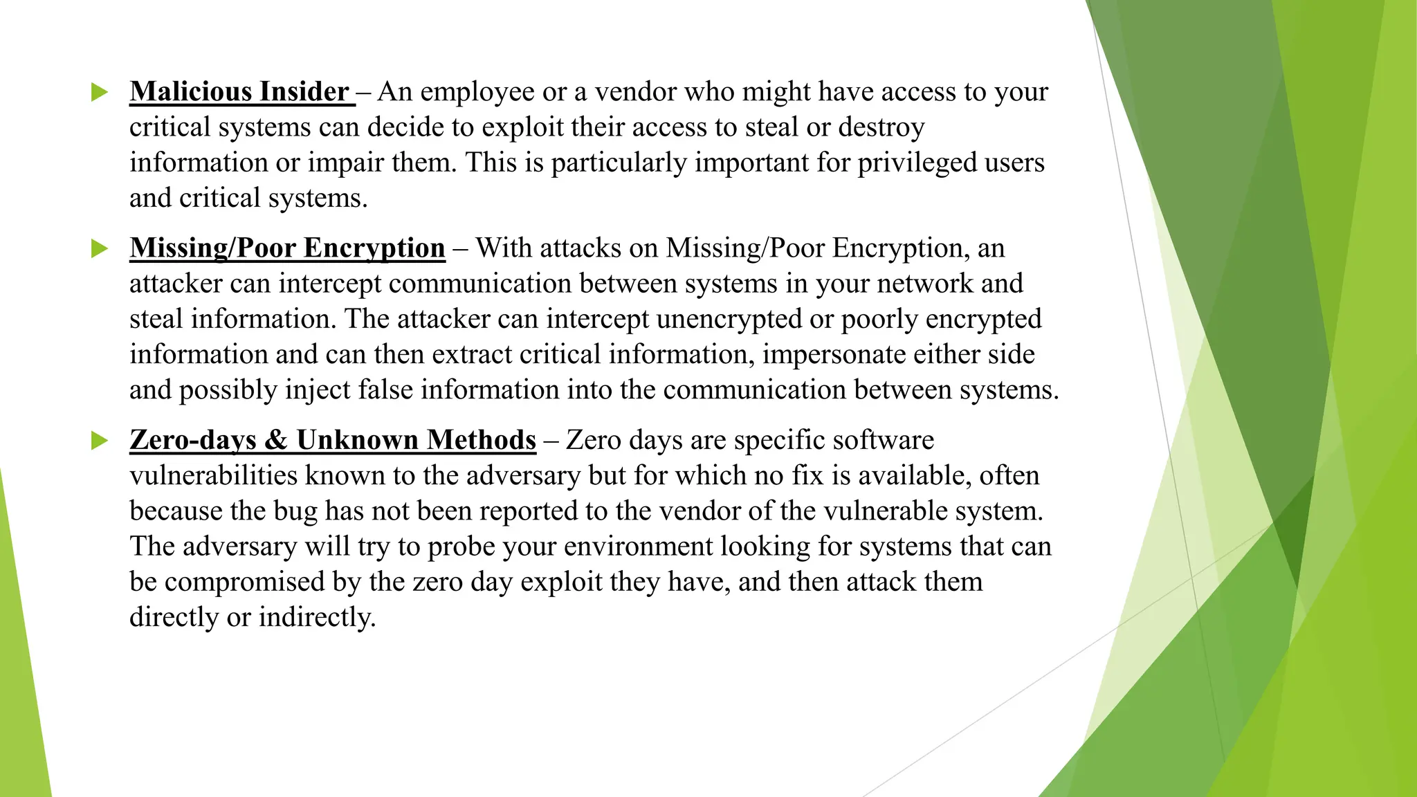  Malicious Insider – An employee or a vendor who might have access to your
critical systems can decide to exploit their access to steal or destroy
information or impair them. This is particularly important for privileged users
and critical systems.
 Missing/Poor Encryption – With attacks on Missing/Poor Encryption, an
attacker can intercept communication between systems in your network and
steal information. The attacker can intercept unencrypted or poorly encrypted
information and can then extract critical information, impersonate either side
and possibly inject false information into the communication between systems.
 Zero-days & Unknown Methods – Zero days are specific software
vulnerabilities known to the adversary but for which no fix is available, often
because the bug has not been reported to the vendor of the vulnerable system.
The adversary will try to probe your environment looking for systems that can
be compromised by the zero day exploit they have, and then attack them
directly or indirectly.
 