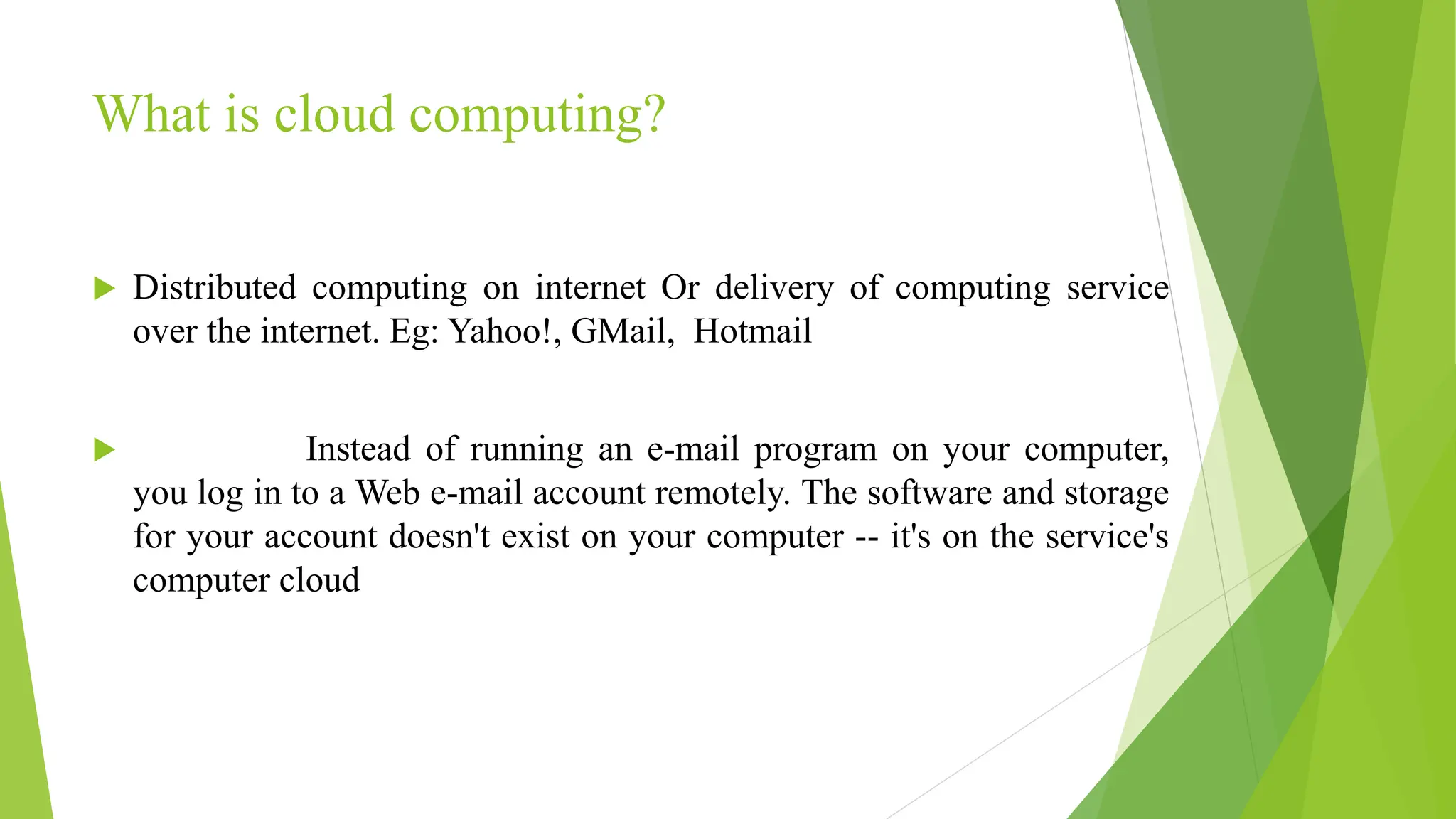 What is cloud computing?
 Distributed computing on internet Or delivery of computing service
over the internet. Eg: Yahoo!, GMail, Hotmail
 Instead of running an e-mail program on your computer,
you log in to a Web e-mail account remotely. The software and storage
for your account doesn't exist on your computer -- it's on the service's
computer cloud
 