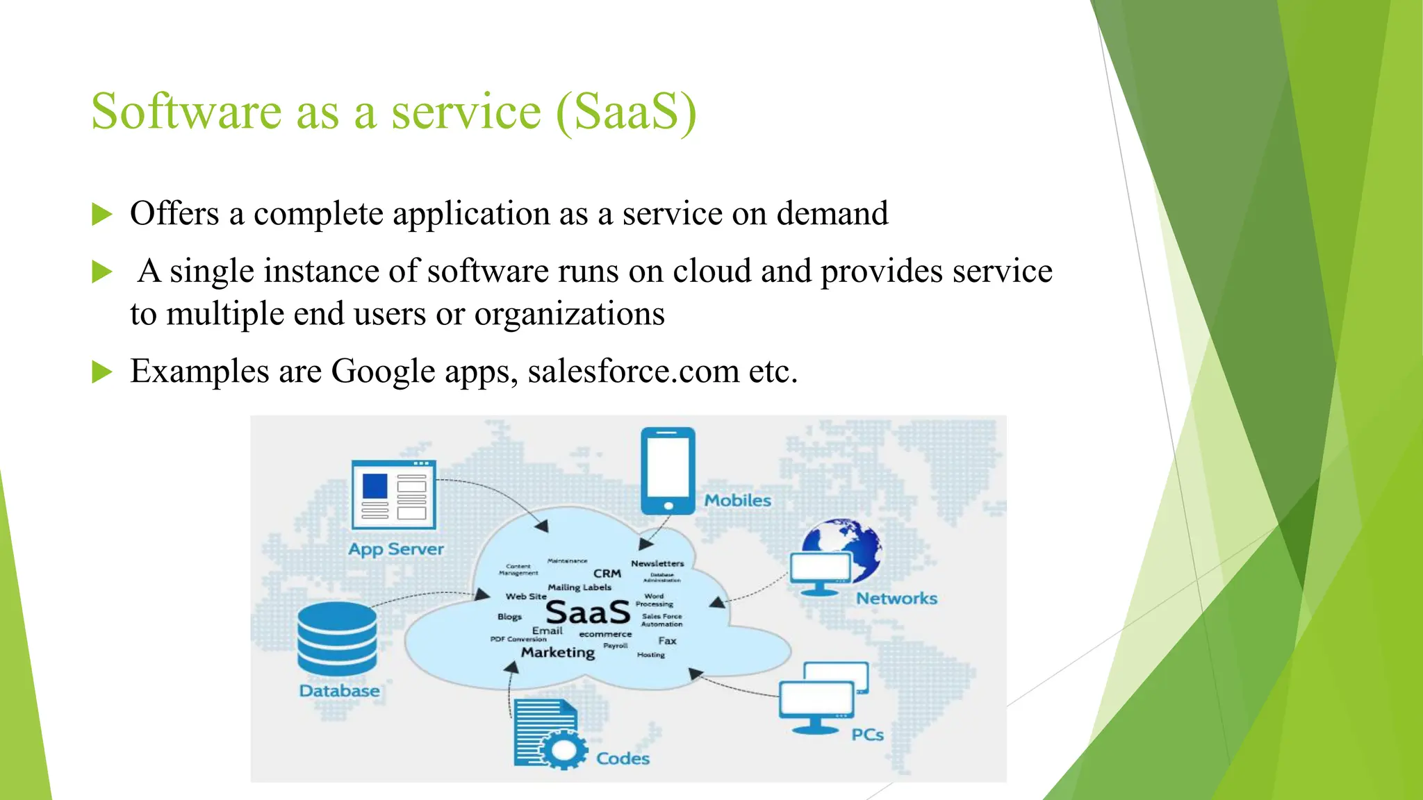 Software as a service (SaaS)
 Offers a complete application as a service on demand
 A single instance of software runs on cloud and provides service
to multiple end users or organizations
 Examples are Google apps, salesforce.com etc.
 