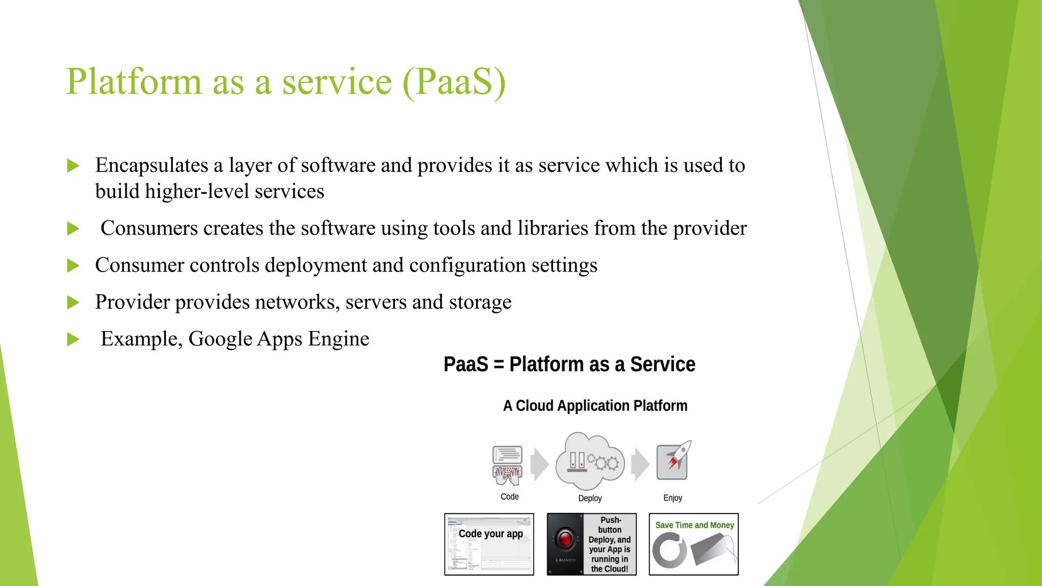 Platform as a service (PaaS)
 Encapsulates a layer of software and provides it as service which is used to
build higher-level services
 Consumers creates the software using tools and libraries from the provider
 Consumer controls deployment and configuration settings
 Provider provides networks, servers and storage
 Example, Google Apps Engine
 