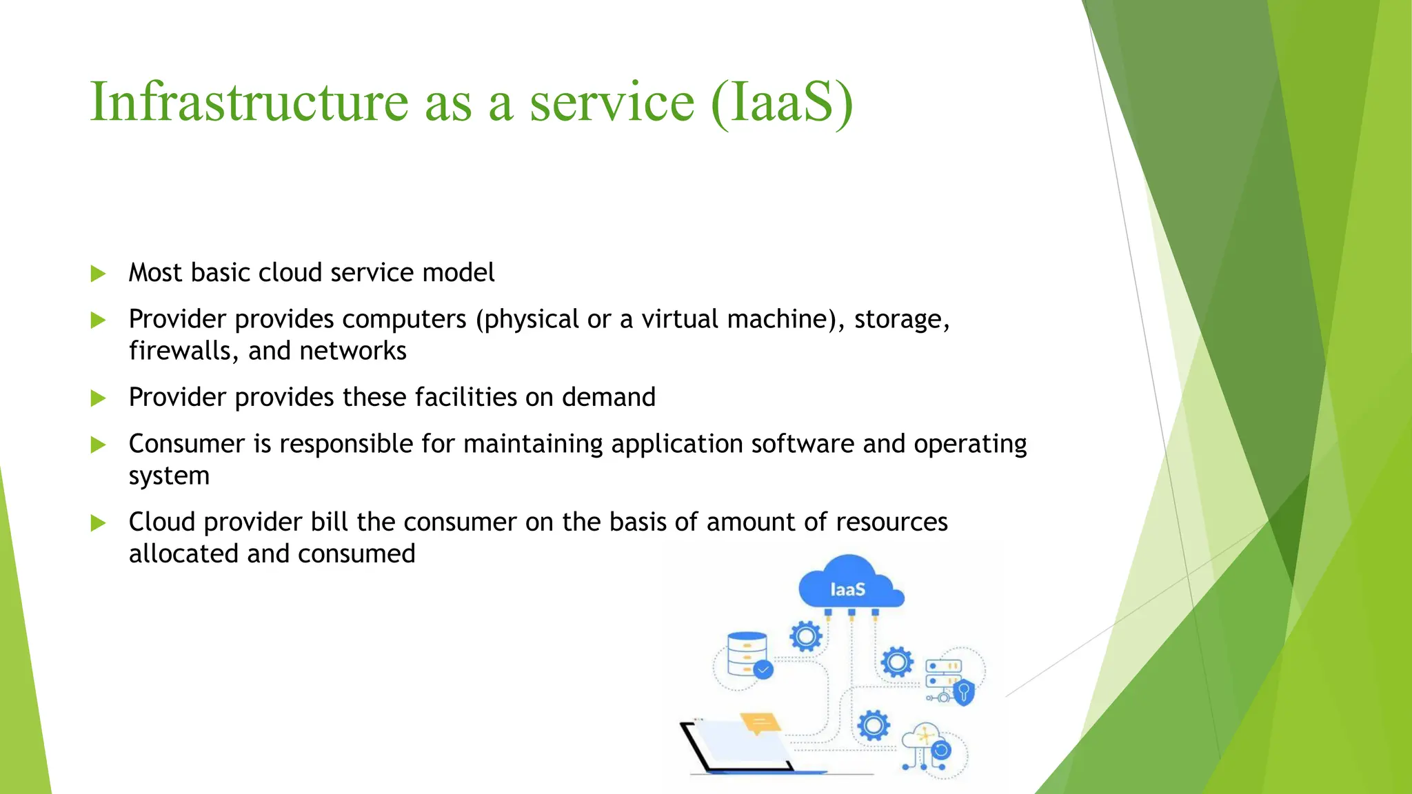 Infrastructure as a service (IaaS)
 Most basic cloud service model
 Provider provides computers (physical or a virtual machine), storage,
firewalls, and networks
 Provider provides these facilities on demand
 Consumer is responsible for maintaining application software and operating
system
 Cloud provider bill the consumer on the basis of amount of resources
allocated and consumed
 