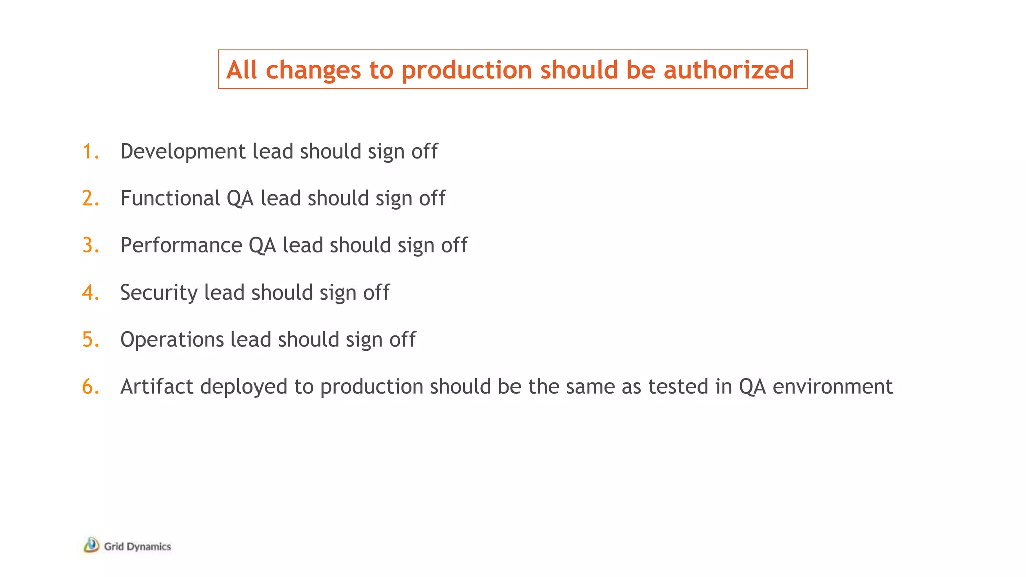 All changes to production should be authorized
1. Development lead should sign off
2. Functional QA lead should sign off
3. Performance QA lead should sign off
4. Security lead should sign off
5. Operations lead should sign off
6. Artifact deployed to production should be the same as tested in QA environment
 