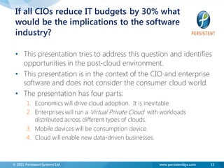 If all CIOs reduce IT budgets by 30% what
 would be the implications to the software
 industry?

 • This presentation tries to address this question and identifies
   opportunities in the post-cloud environment.
 • This presentation is in the context of the CIO and enterprise
   software and does not consider the consumer cloud world.
 • The presentation has four parts:
        1. Economics will drive cloud adoption. It is inevitable
        2. Enterprises will run a Virtual Private Cloud with workloads
           distributed across different types of clouds.
        3. Mobile devices will be consumption device.
        4. Cloud will enable new data-driven businesses.



© 2011 Persistent Systems Ltd                              www.persistentsys.com   11
 
