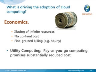 What is driving the adoption of cloud
 computing?

Economics.
        • Illusion of infinite resources
        • No up-front cost
        • Fine-grained billing (e.g. hourly)


 • Utility Computing: Pay-as-you-go computing
   promises substantially reduced cost.


© 2011 Persistent Systems Ltd                  www.persistentsys.com   15
 