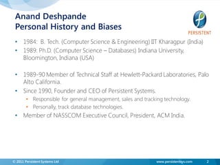 Anand Deshpande
 Personal History and Biases
 • 1984: B. Tech. (Computer Science & Engineering) IIT Kharagpur (India)
 • 1989: Ph.D. (Computer Science – Databases) Indiana University,
   Bloomington, Indiana (USA)

 • 1989-90 Member of Technical Staff at Hewlett-Packard Laboratories, Palo
   Alto California.
 • Since 1990, Founder and CEO of Persistent Systems.
        • Responsible for general management, sales and tracking technology.
        • Personally, track database technologies.
 • Member of NASSCOM Executive Council, President, ACM India.




© 2011 Persistent Systems Ltd                                 www.persistentsys.com   2
 
