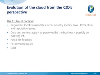Evolution of the cloud from the CIO’s
 perspective

 The CIO must consider
 • Regulation, location mandates, other country specific laws. Perception
   and reputation issues.
 • Core and context apps – as perceived by the business – possibly an
   evolving list.
 • Need for flexibility
 • Performance issues
 • Cost




© 2011 Persistent Systems Ltd                         www.persistentsys.com   25
 