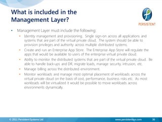 What is included in the
 Management Layer?
 •    Management Layer must include the following:
        •   Identity management and provisioning. Single sign-on across all applications and
            systems that are part of the virtual private cloud. The system should be able to
            provision privileges and authority across multiple distributed systems.
        •   Create and run an Enterprise App Store. The Enterprise App Store will regulate the
            apps that would be available to users of the enterprise virtual private cloud.
        •   Ability to monitor the distributed systems that are part of the virtual private cloud. Be
            able to handle back-ups and DR, migrate loads, manage security, intrusion, etc.
        •   Manage billing across the distributed environment.
        •   Monitor workloads and manage most optimal placement of workloads across the
            virtual private cloud on the basis of cost, performance, business risks etc. As most
            workloads will be virtualized it would be possible to move workloads across
            environments dynamically.




© 2011 Persistent Systems Ltd                                              www.persistentsys.com    36
 