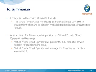 To summarize

 • Enterprises will run Virtual Private Clouds.
        • The Virtual Private Cloud will provide end users seamless view of their
          environment which will be centrally managed but distributed across multiple
          “clouds.”


 • A new class of software service providers – Virtual Private Cloud
   Operators will emerge.
        • Virtual Private Cloud Operators will provide the CIO with a full service
          support for managing the cloud.
        • Virtual Private Cloud Operators will manage the financials for the cloud
          environment.




© 2011 Persistent Systems Ltd                                   www.persistentsys.com   39
 