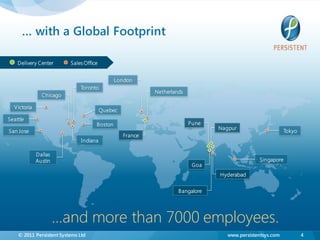 … with a Global Footprint

    Delivery Center       Sales Office


                                              London
                              Toronto
                                                           Netherlands
               Chicago

  Victoria
                                         Quebec
Seattle
                                     Boston                              Pune
                                                                                Nagpur
San Jose                                                                                                   Tokyo
                                                  France
                               Indiana

             Dallas
             Austin                                                                            Singapore
                                                                          Goa
                                                                                Hyderabad


                                                                    Bangalore




                      …and more than 7000 employees.
    © 2011 Persistent Systems Ltd                                                  www.persistentsys.com           4
 
