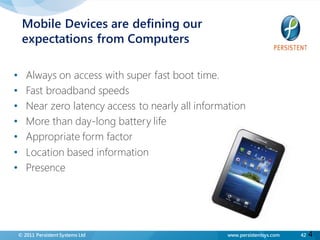 Mobile Devices are defining our
     expectations from Computers

•      Always on access with super fast boot time.
•      Fast broadband speeds
•      Near zero latency access to nearly all information
•      More than day-long battery life
•      Appropriate form factor
•      Location based information
•      Presence




    © 2011 Persistent Systems Ltd                   www.persistentsys.com   42   4
 