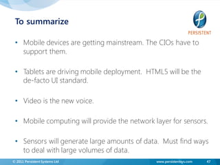 To summarize

 • Mobile devices are getting mainstream. The CIOs have to
   support them.

 • Tablets are driving mobile deployment. HTML5 will be the
   de-facto UI standard.

 • Video is the new voice.

 • Mobile computing will provide the network layer for sensors.

 • Sensors will generate large amounts of data. Must find ways
   to deal with large volumes of data.
© 2011 Persistent Systems Ltd                 www.persistentsys.com   47
 
