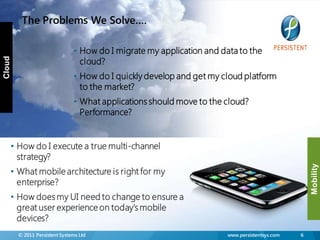 The Problems We Solve….

                               • How do I migrate my application and data to the
                                 cloud?
Cloud




                               • How do I quickly develop and get my cloud platform
                                 to the market?
                               • What applications should move to the cloud?
                                 Performance?


    • How do I execute a true multi-channel
      strategy?




                                                                                                   Mobility
    • What mobile architecture is right for my
      enterprise?
    • How does my UI need to change to ensure a
      great user experience on today‟s mobile
      devices?
        © 2011 Persistent Systems Ltd                                  www.persistentsys.com   6
 