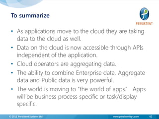 To summarize

 • As applications move to the cloud they are taking
   data to the cloud as well.
 • Data on the cloud is now accessible through APIs
   independent of the application.
 • Cloud operators are aggregating data.
 • The ability to combine Enterprise data, Aggregate
   data and Public data is very powerful.
 • The world is moving to “the world of apps.” Apps
   will be business process specific or task/display
   specific.
© 2011 Persistent Systems Ltd          www.persistentsys.com   62
 