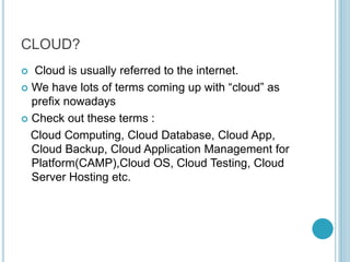 CLOUD?
 Cloud is usually referred to the internet.
 We have lots of terms coming up with “cloud” as
prefix nowadays
 Check out these terms :
Cloud Computing, Cloud Database, Cloud App,
Cloud Backup, Cloud Application Management for
Platform(CAMP),Cloud OS, Cloud Testing, Cloud
Server Hosting etc.
 