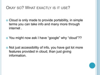 OKAY SO? WHAT EXACTLY IS IT USE?
 Cloud is only made to provide portability, in simple
terms you can take info and many more through
internet .
 You might now ask I have “google” why “cloud”??
 Not just accessibility of info, you have got lot more
features provided in cloud, than just giving
information.
 