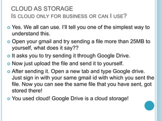 CLOUD AS STORAGE
IS CLOUD ONLY FOR BUSINESS OR CAN I USE?
 Yes. We all can use. I’ll tell you one of the simplest way to
understand this.
 Open your gmail and try sending a file more than 25MB to
yourself, what does it say??
 It asks you to try sending it through Google Drive.
 Now just upload the file and send it to yourself.
 After sending it. Open a new tab and type Google drive.
Just sign in with your same gmail id with which you sent the
file. Now you can see the same file that you have sent, got
stored there!
 You used cloud! Google Drive is a cloud storage!
 